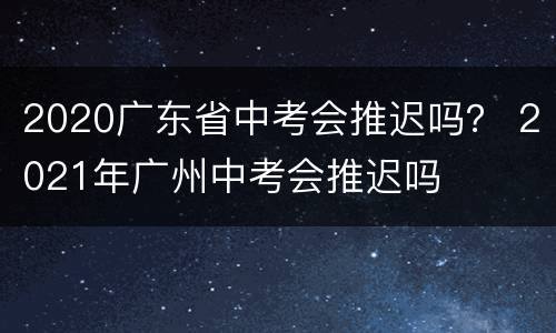 2020广东省中考会推迟吗？ 2021年广州中考会推迟吗
