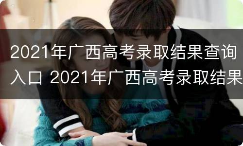 2021年广西高考录取结果查询入口 2021年广西高考录取结果查询入口官网