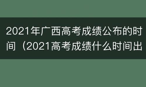 2021年广西高考成绩公布的时间（2021高考成绩什么时间出广西）