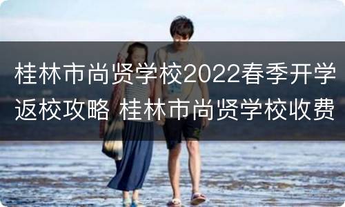 桂林市尚贤学校2022春季开学返校攻略 桂林市尚贤学校收费标准