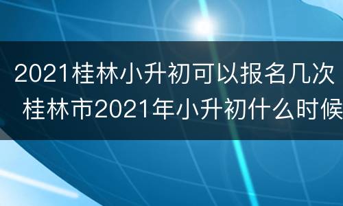2021桂林小升初可以报名几次 桂林市2021年小升初什么时候报名