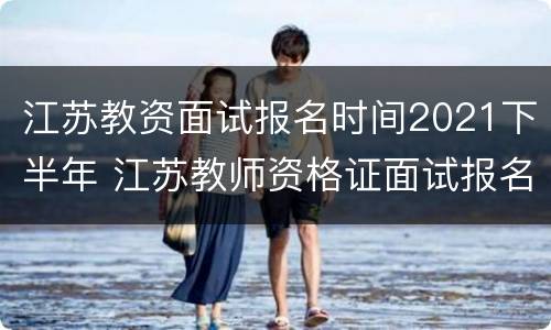 江苏教资面试报名时间2021下半年 江苏教师资格证面试报名时间2021年下半年