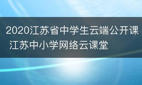 2020江苏省中学生云端公开课 江苏中小学网络云课堂