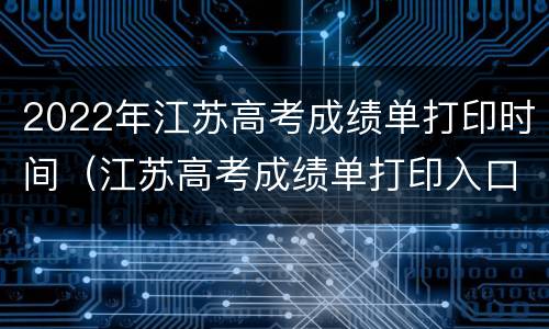 2022年江苏高考成绩单打印时间（江苏高考成绩单打印入口）