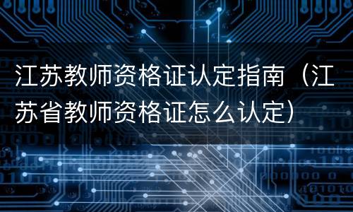 江苏教师资格证认定指南（江苏省教师资格证怎么认定）