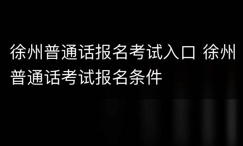 徐州普通话报名考试入口 徐州普通话考试报名条件