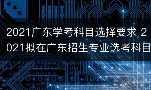 2021广东学考科目选择要求 2021拟在广东招生专业选考科目要求