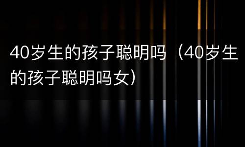 40岁生的孩子聪明吗（40岁生的孩子聪明吗女）