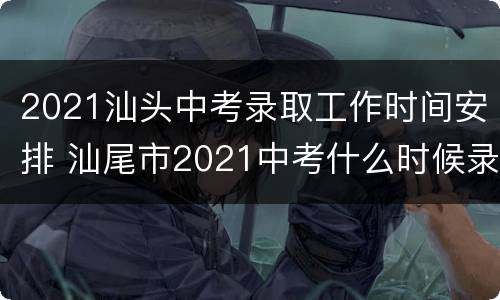 2021汕头中考录取工作时间安排 汕尾市2021中考什么时候录取
