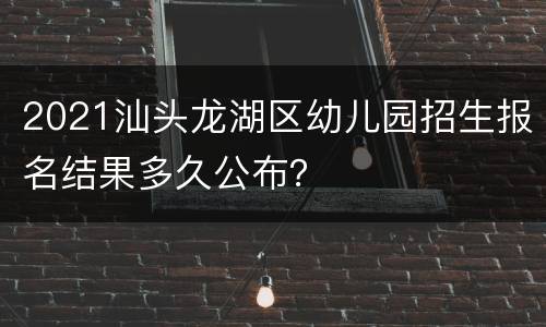 2021汕头龙湖区幼儿园招生报名结果多久公布？