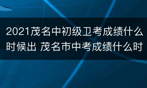2021茂名中初级卫考成绩什么时候出 茂名市中考成绩什么时候出来2021
