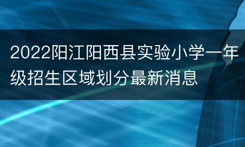 2022阳江阳西县实验小学一年级招生区域划分最新消息