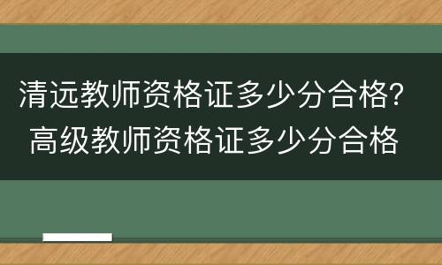 清远教师资格证多少分合格？ 高级教师资格证多少分合格