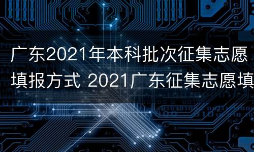 广东2021年本科批次征集志愿填报方式 2021广东征集志愿填报时间本科二批