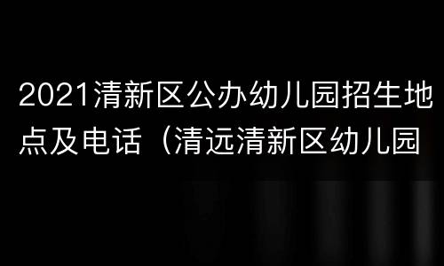 2021清新区公办幼儿园招生地点及电话（清远清新区幼儿园招生2021）