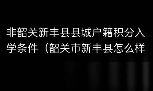 非韶关新丰县县城户籍积分入学条件（韶关市新丰县怎么样）