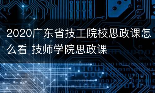 2020广东省技工院校思政课怎么看 技师学院思政课