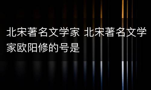北宋著名文学家 北宋著名文学家欧阳修的号是