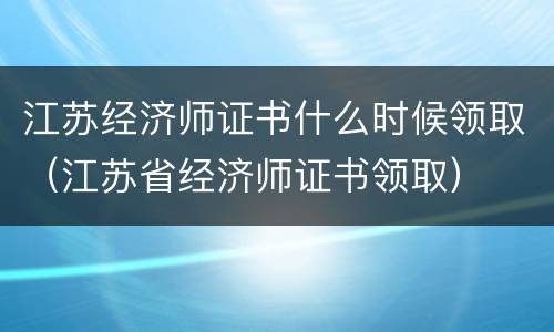 江苏经济师证书什么时候领取（江苏省经济师证书领取）