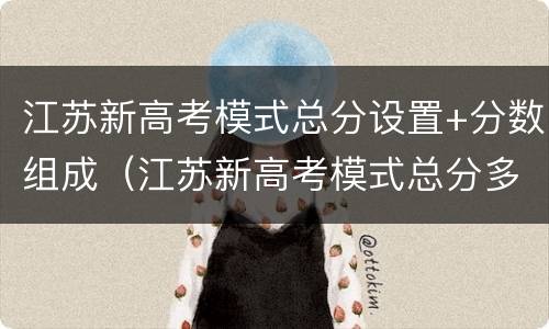 江苏新高考模式总分设置+分数组成（江苏新高考模式总分多少）