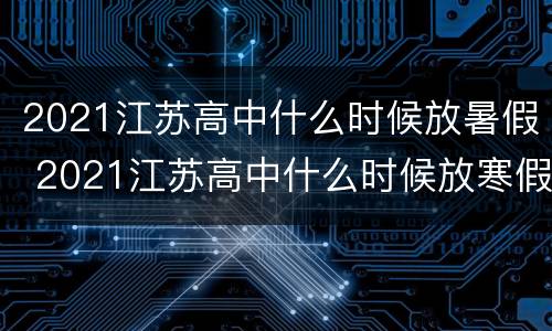 2021江苏高中什么时候放暑假 2021江苏高中什么时候放寒假