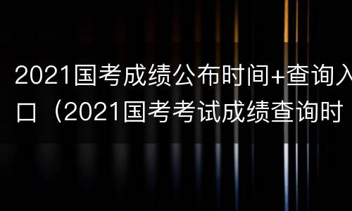 2021国考成绩公布时间+查询入口（2021国考考试成绩查询时间）