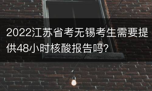2022江苏省考无锡考生需要提供48小时核酸报告吗？