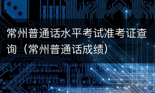 常州普通话水平考试准考证查询（常州普通话成绩）