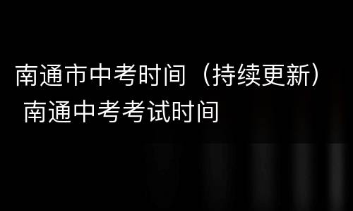 南通市中考时间（持续更新） 南通中考考试时间