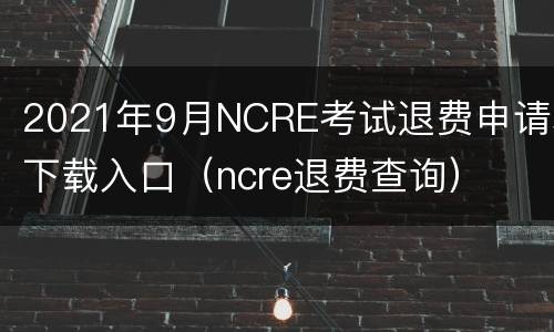 2021年9月NCRE考试退费申请表下载入口（ncre退费查询）