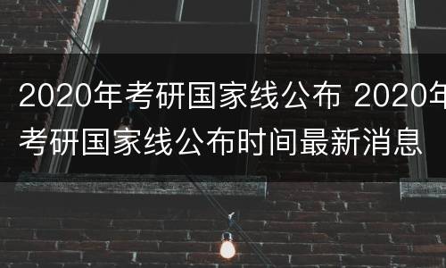 2020年考研国家线公布 2020年考研国家线公布时间最新消息金融