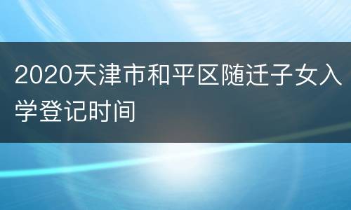 2020天津市和平区随迁子女入学登记时间