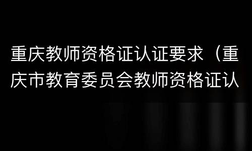 重庆教师资格证认证要求（重庆市教育委员会教师资格证认定）