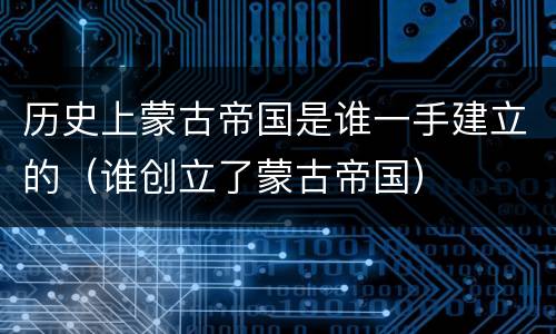 历史上蒙古帝国是谁一手建立的（谁创立了蒙古帝国）