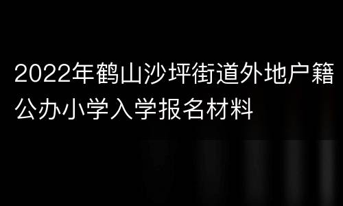2022年鹤山沙坪街道外地户籍公办小学入学报名材料