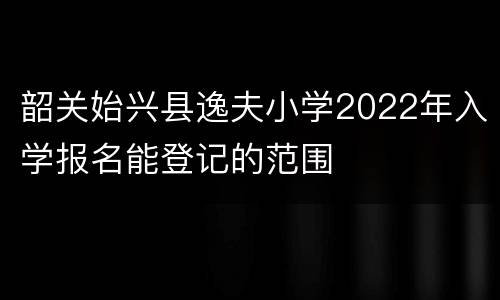 韶关始兴县逸夫小学2022年入学报名能登记的范围
