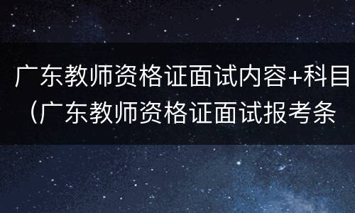 广东教师资格证面试内容+科目（广东教师资格证面试报考条件）