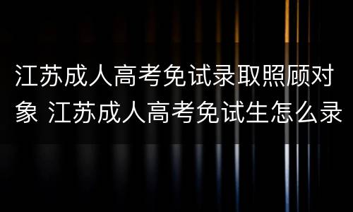 江苏成人高考免试录取照顾对象 江苏成人高考免试生怎么录取