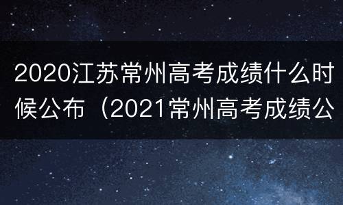 2020江苏常州高考成绩什么时候公布（2021常州高考成绩公布时间）