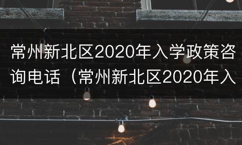 常州新北区2020年入学政策咨询电话（常州新北区2020年入学政策咨询电话是多少）