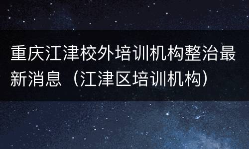 重庆江津校外培训机构整治最新消息（江津区培训机构）