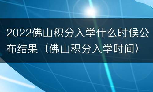 2022佛山积分入学什么时候公布结果（佛山积分入学时间）