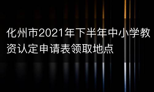 化州市2021年下半年中小学教资认定申请表领取地点