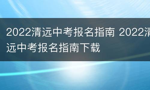 2022清远中考报名指南 2022清远中考报名指南下载