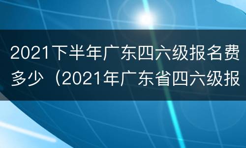 2021下半年广东四六级报名费多少（2021年广东省四六级报名的时间）