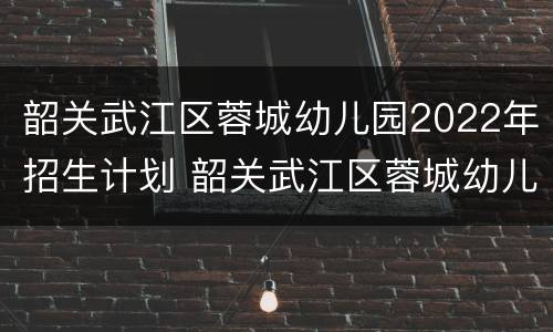 韶关武江区蓉城幼儿园2022年招生计划 韶关武江区蓉城幼儿园2022年招生计划人数