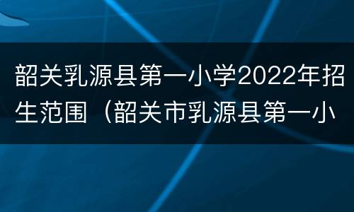 韶关乳源县第一小学2022年招生范围（韶关市乳源县第一小学）