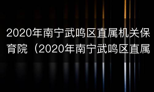 2020年南宁武鸣区直属机关保育院（2020年南宁武鸣区直属机关保育院招聘）