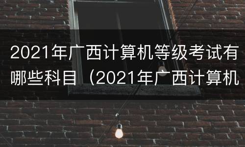 2021年广西计算机等级考试有哪些科目（2021年广西计算机等级考试有哪些科目呢）