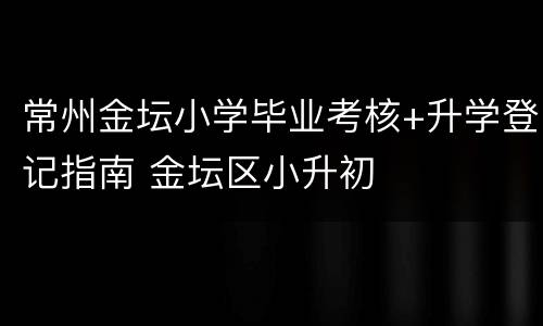 常州金坛小学毕业考核+升学登记指南 金坛区小升初